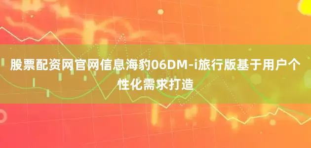 股票配资网官网信息海豹06DM-i旅行版基于用户个性化需求打造