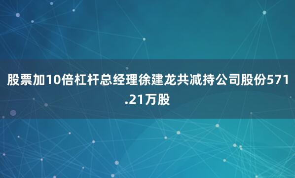 股票加10倍杠杆总经理徐建龙共减持公司股份571.21万股