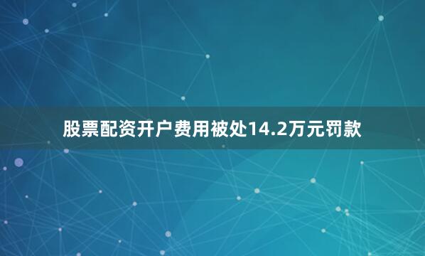 股票配资开户费用被处14.2万元罚款