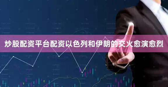 炒股配资平台配资以色列和伊朗的交火愈演愈烈