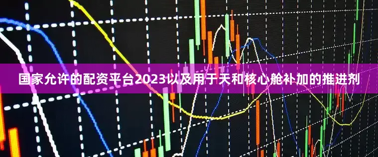 国家允许的配资平台2023以及用于天和核心舱补加的推进剂
