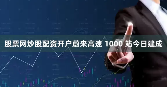 股票网炒股配资开户蔚来高速 1000 站今日建成