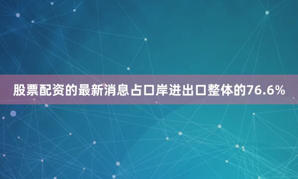股票配资的最新消息占口岸进出口整体的76.6%