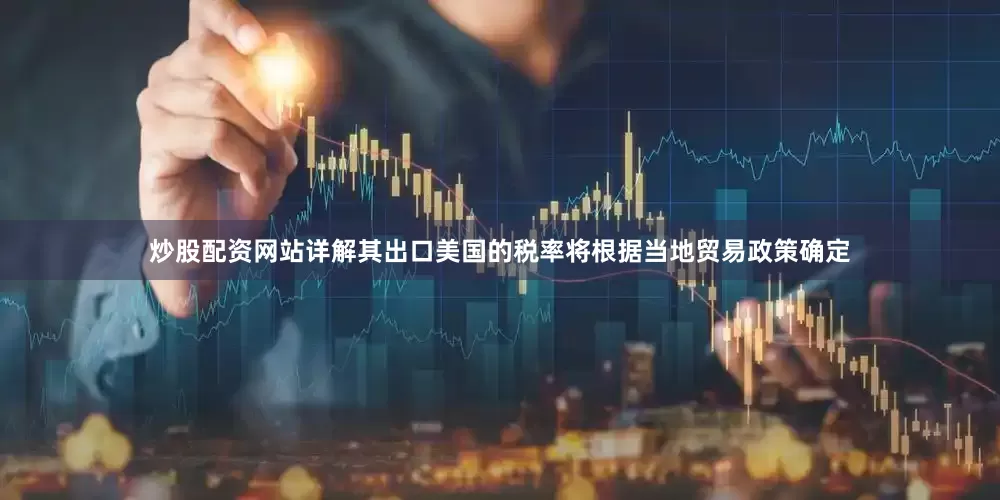 炒股配资网站详解其出口美国的税率将根据当地贸易政策确定