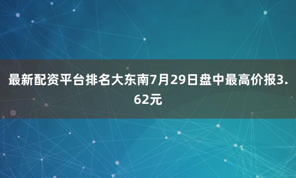 最新配资平台排名大东南7月29日盘中最高价报3.62元