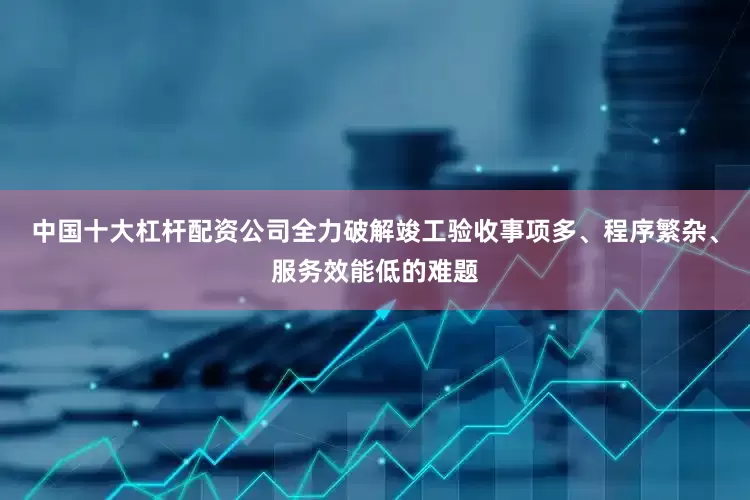 中国十大杠杆配资公司全力破解竣工验收事项多、程序繁杂、服务效能低的难题