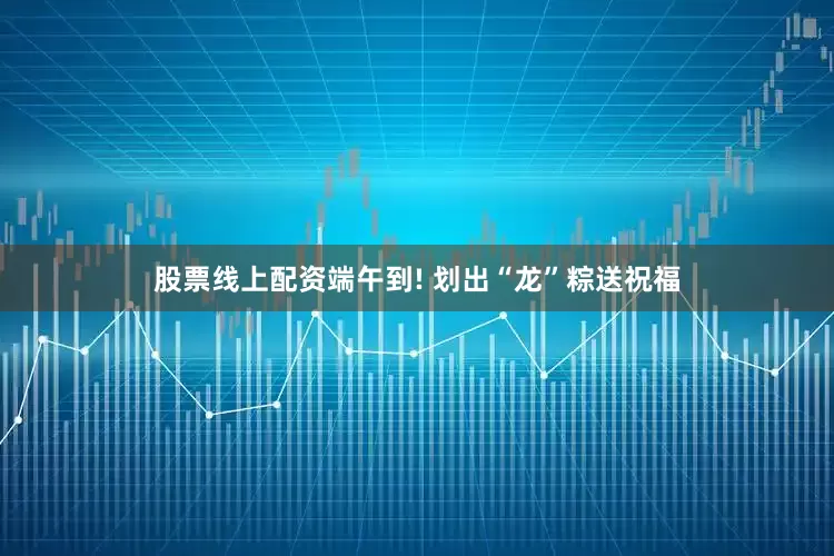 股票线上配资端午到! 划出“龙”粽送祝福