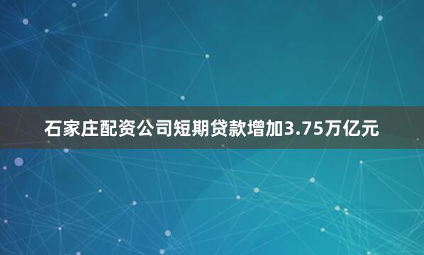 石家庄配资公司短期贷款增加3.75万亿元
