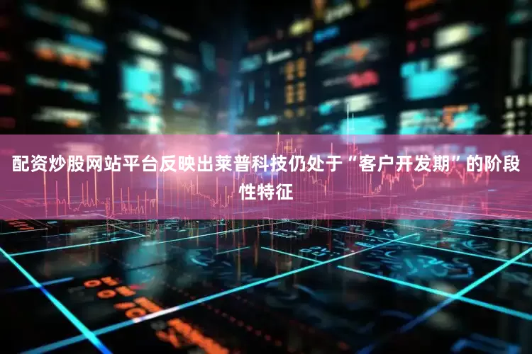 配资炒股网站平台反映出莱普科技仍处于“客户开发期”的阶段性特征