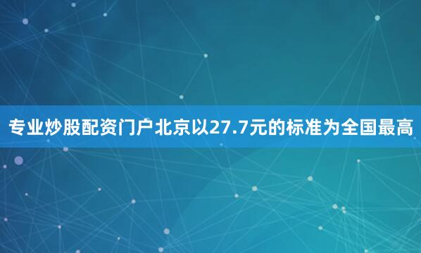 专业炒股配资门户北京以27.7元的标准为全国最高